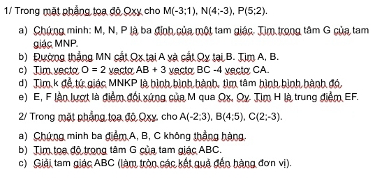 1/ Trong mặt phẳng tọa độ Qxy cho M(-3;1), N(4;-3), P(5;2). 
a) Chứng minh: M, N, P là ba đỉnh của một tam giác. Tìm trong tâm G của tam 
giác MNP. 
b) Đường thẳng MN cắt Qx tại A và cắt Qy tại B. Tìm A, B. 
c) Tim vecto O=2 vecto AB+3 vecto BC -4 vecto CA. 
d) Tim k để tứ giác MNKP là hình bình hành, tìm tâm hình bình hành đó, 
e) E, F lần lượt là điểm đổi xứng của M qua Qx. Qy Tìm H là trung điểm EF. 
2/ Trong mặt phẳng toa độ Qxy, cho A(-2;3), B(4;5), C(2;-3). 
a) Chứng minh ba điểm A, B, C không thẳng hàng. 
b) Tìm tọa độ trong tâm G của tam giác ABC. 
c) Giải tam giác ABC (làm tròn các kết quả đến hàng đơn vị).