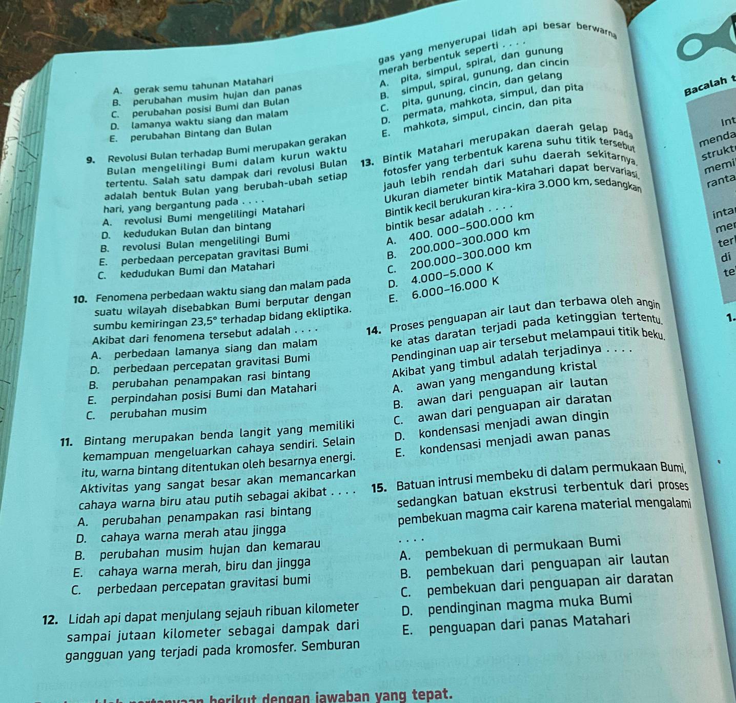 gas yang menyerupai lidah api besar berwarn 
merah berbentuk seperti .
B. simpul, spiral, gunung, dan cincin
A. gerak semu tahunan Matahari
A. pita, simpul, spiral, dan gunung
C. pita, gunung, cincin, dan gelang
B. perubahan musim hujan dan panas
D. permata, mahkota, simpul, dan pita
Bacalah t
C. perubahan posisi Bumi dan Bulan
E. mahkota, simpul, cincin, dan pita
D. lamanya waktu siang dan malam
Int
E. perubahan Bintang dan Bulan
9. Revolusi Bulan terhadap Bumi merupakan gerakan
menda
strukt
tertentu. Salah satu dampak dari revolusi Bulan 13. Bintik Matahari merupakan daerah gelap pada
Bulan mengelilingi Bumi dalam kurun waktu
jauh lebih rendah dari suhu daerah sekitarnya.
memi
adalah bentuk Bulan yang berubah-ubah setiap fotosfer yang terbentuk karena suhu titik tersebut
Ukuran diameter bintik Matahari dapat bervariasi.
Bintik kecil berukuran kira-kira 3.000 km, sedangkan
ranta
hari, yang bergantung pada . . . .
A. revolusi Bumi mengelilingi Matahari
bintik besar adalah . . .
me
A. 400. 000−500.000 km
D. kedudukan Bulan dan bintang
C. 200.000-300.000 km intal
B. revolusi Bulan mengelilingi Bumi
E. perbedaan percepatan gravitasi Bumi
B. 200.000-300.000 km
di
C. kedudukan Bumi dan Matahari ter
10. Fenomena perbedaan waktu siang dan malam pada D. 4.000-5.000 K
te
suatu wilayah disebabkan Bumi berputar dengan E. 6.000-16.000 K
sumbu kemiringan 23,5° terhadap bidang ekliptika.
ke atas daratan terjadi pada ketinggian tertentu.
1.
A. perbedaan lamanya siang dan malam 14. Proses penguapan air laut dan terbawa oleh angin
Akibat dari fenomena tersebut adalah . . . .
Pendinginan uap air tersebut melampaui titik beku.
Akibat yang timbul adalah terjadinya . . . .
D. perbedaan percepatan gravitasi Bumi
A. awan yang mengandung kristal
B. perubahan penampakan rasi bintang
B. awan dari penguapan air lautan
E. perpindahan posisi Bumi dan Matahari
C. perubahan musim
11. Bintang merupakan benda langit yang memiliki C. awan dari penguapan air daratan
kemampuan mengeluarkan cahaya sendiri. Selain D. kondensasi menjadi awan dingin
itu, warna bintang ditentukan oleh besarnya energi. E. kondensasi menjadi awan panas
Aktivitas yang sangat besar akan memancarkan
cahaya warna biru atau putih sebagai akibat . . . . 15. Batuan intrusi membeku di dalam permukaan Bumi,
A. perubahan penampakan rasi bintang sedangkan batuan ekstrusi terbentuk dari proses 
D. cahaya warna merah atau jingga pembekuan magma cair karena material mengalami
B. perubahan musim hujan dan kemarau
E. cahaya warna merah, biru dan jingga A. pembekuan di permukaan Bumi
C. perbedaan percepatan gravitasi bumi B. pembekuan dari penguapan air lautan
C. pembekuan dari penguapan air daratan
12. Lidah api dapat menjulang sejauh ribuan kilometer D. pendinginan magma muka Bumi
sampai jutaan kilometer sebagai dampak dari E. penguapan dari panas Matahari
gangguan yang terjadi pada kromosfer. Semburan
herikut dengan jawaban yang tepat.