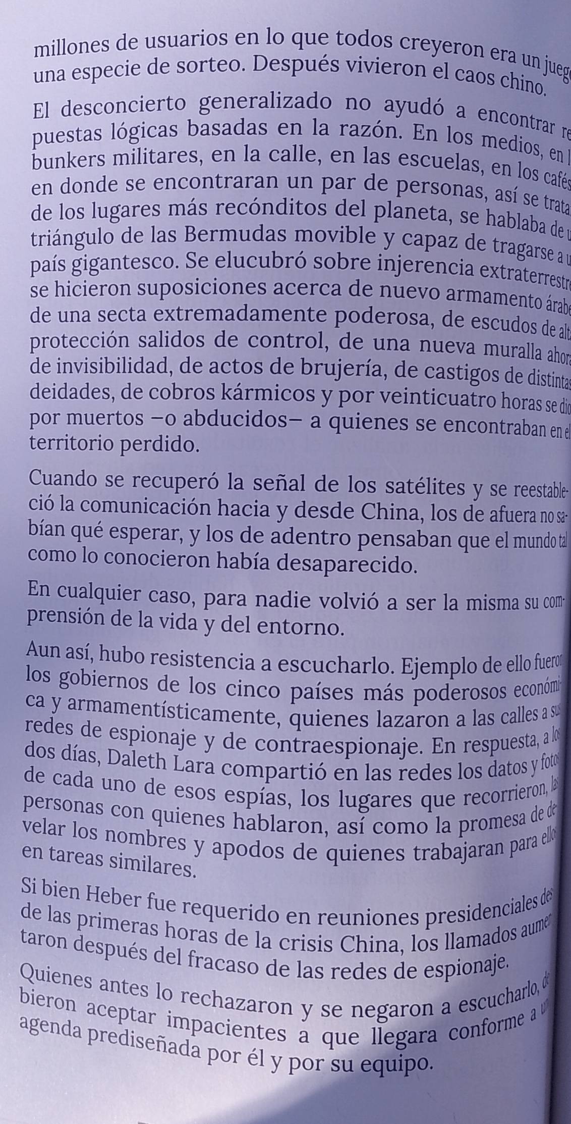 millones de usuarios en lo que todos creyeron era un jueg
una especie de sorteo. Después vivieron el caos chino.
El desconcierto generalizado no ayudó a encontrar re
puestas lógicas basadas en la razón. En los medios, en
bunkers militares, en la calle, en las escuelas, en los café
en donde se encontraran un par de personas, así se trata
de los lugares más recónditos del planeta, se hablaba de l
triángulo de las Bermudas movible y capaz de tragarse a u
país gigantesco. Se elucubró sobre injerencia extraterrestra
se hicieron suposiciones acerca de nuevo armamento árab
de una secta extremadamente poderosa, de escudos de a
protección salidos de control, de una nueva muralla ahon
de invisibilidad, de actos de brujería, de castigos de distinta
deidades, de cobros kármicos y por veinticuatro horas se de
por muertos -o abducidos- a quienes se encontraban en e
territorio perdido.
Cuando se recuperó la señal de los satélites y se reestable-
ció la comunicación hacia y desde China, los de afuera no sa-
bían qué esperar, y los de adentro pensaban que el mundo ta
como lo conocieron había desaparecido.
En cualquier caso, para nadie volvió a ser la misma su com
prensión de la vida y del entorno.
Aun así, hubo resistencia a escucharlo. Ejemplo de ello fuero
los gobiernos de los cinco países más poderosos económia
ca y armamentísticamente, quienes lazaron a las calles a su
redes de espionaje y de contraespionaje. En respuesta, a l
dos días, Daleth Lara compartió en las redes los datos y fotor
de cada uno de esos espías, los lugares que recorrieron, la
personas con quienes hablaron, así como la promesa de de
velar los nombres y apodos de quienes trabajaran para ell 
en tareas similares.
Si bien Heber fue requerido en reuniones presidenciales de
de las primeras horas de la crisis China, los llamados aume
taron después del fracaso de las redes de espionaje.
Quienes antes lo rechazaron y se negaron a escucharlo, o
bieron aceptar impacientes a que llegara conforme 
agenda prediseñada por él y por su equipo.