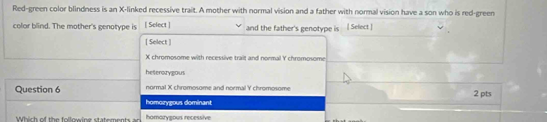 Red-green color blindness is an X -linked recessive trait. A mother with normal vision and a father with normal vision have a son who is red-green
color blind. The mother's genotype is [ Select ] and the father's genotype is [ Select ]
[ Select ]
X chromosome with recessive trait and normal Y chromosome
heterozygous
Question 6 normal X chromosome and normal Y chromosome
2 pts
homozygous dominant
Which of the following statemen ts a homozygous recessive