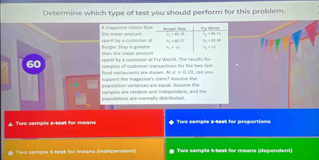 Determine which type of test you should perform for this problem.
A magazine claims that Burger Stop Fry World
the mean amount x_1=$9.76 x_2=$9.13
spent by a customer at s_1=$0.77 s_2=$0.66
Burger Stop is greater n_1=14 n_2=13
than the mean amount
spent by a customer at Fry World. The results for
samples of customer transactions for the two fast
food restaurants are shown. At alpha =0.10 , can you
support the magazine's claim? Assume the
population variances are equal. Assume the
samples are random and independent, and the
populations are normally distributed.
Two sample z-test for means Two sample z-test for proportions
Two sample t-test for means (independent) Two sample t-test for means (dependent)