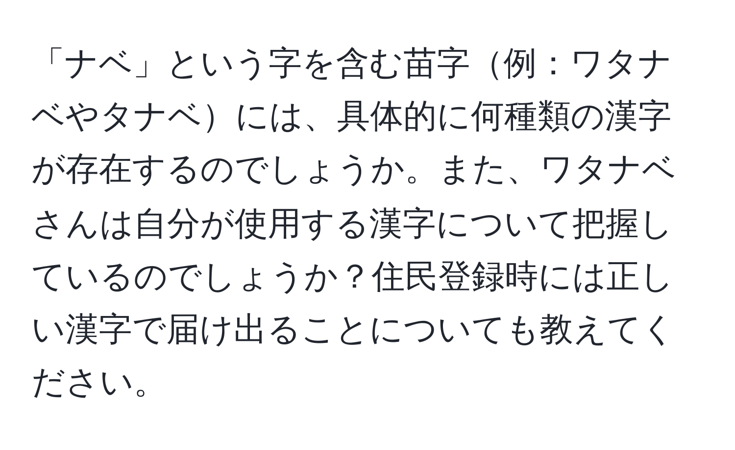 「ナベ」という字を含む苗字例：ワタナベやタナベには、具体的に何種類の漢字が存在するのでしょうか。また、ワタナベさんは自分が使用する漢字について把握しているのでしょうか？住民登録時には正しい漢字で届け出ることについても教えてください。