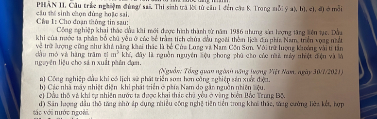 PHẢN II. Câu trắc nghiệm đúng/ sai. Thí sinh trả lời từ câu 1 đến câu 8. Trong mỗi ý a), b), c), d) ở mỗi
câu thí sinh chọn đúng hoặc sai.
Câu 1: Cho đoạn thông tin sau:
Công nghiệp khai thác dầu khí mới được hình thành từ năm 1986 nhưng sản lượng tăng liên tục. Dầu
khí của nước ta phân bố chủ yếu ở các bề trầm tích chứa dầu ngoài thềm lịch địa phía Nam, triển vọng nhất
về trữ lượng cũng như khả năng khai thác là bề Cửu Long và Nam Côn Sơn. Với trữ lượng khoảng vài tỉ tần
dầu mỏ và hàng trăm tỉ m^3 khí, đây là nguồn nguyên liệu phong phú cho các nhà máy nhiệt điện và là
nguyên liệu cho sả n xuất phân đạm.
(Nguồn: Tổng quan ngành năng lượng Việt Nam, ngày 30/1/2021)
a) Công nghiệp dầu khí có lịch sử phát triển sơm hơn cổng nghiệp sản xuất điện.
b) Các nhà máy nhiệt điện khí phát triển ở phía Nam do gần nguồn nhiên liệu.
c) Dầu thô và khí tự nhiên nước ta được khai thác chủ yếu ở vùng biển Bắc Trung Bộ.
d) Sản lượng dầu thô tăng nhờ áp dụng nhiều công nghệ tiên tiến trong khai thác, tăng cường liên kết, hợp
tác với nước ngoài.