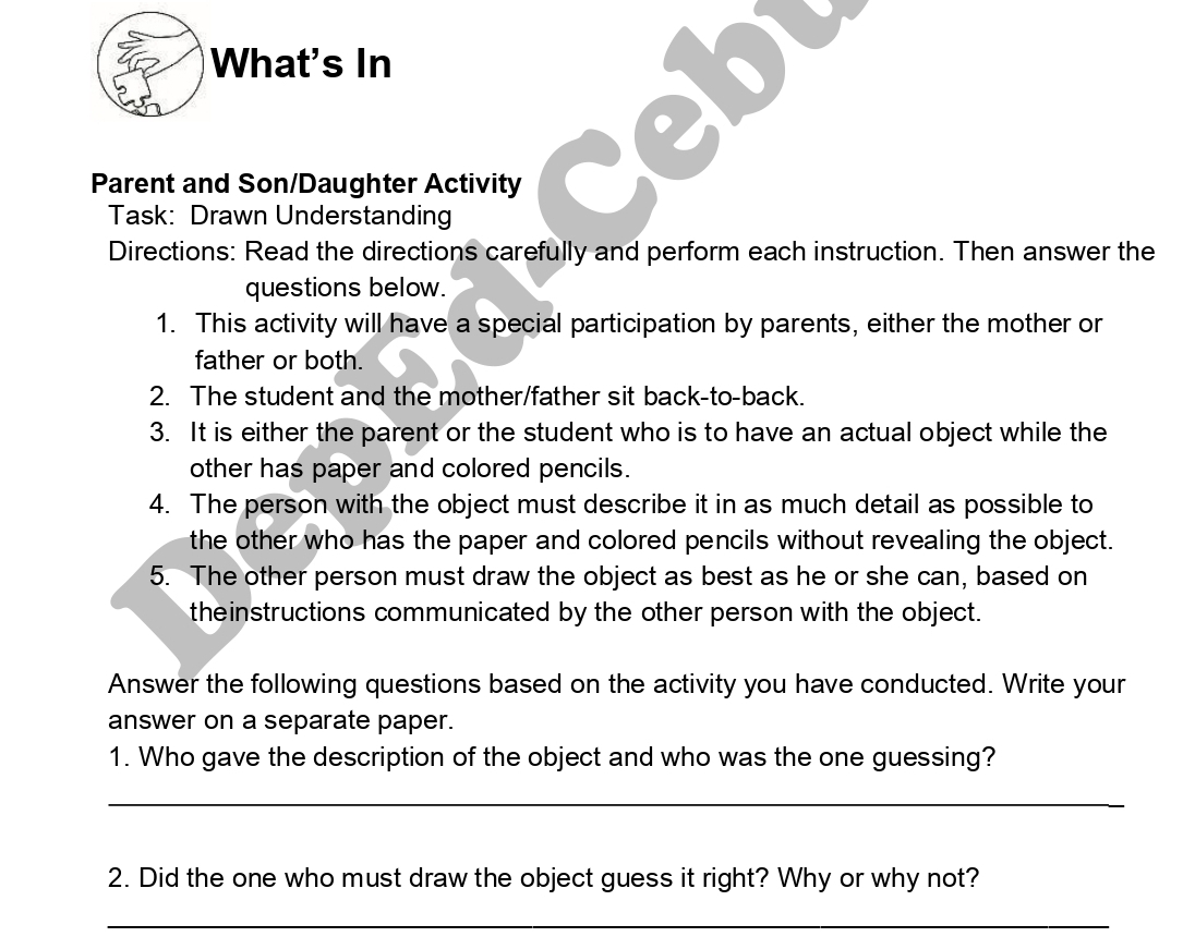 What's In 
Parent and Son/Daughter Activity 
Task: Drawn Understanding 
Directions: Read the directions carefully and perform each instruction. Then answer the 
questions below. 
1. This activity will have a special participation by parents, either the mother or 
father or both. 
2. The student and the mother/father sit back-to-back. 
3. It is either the parent or the student who is to have an actual object while the 
other has paper and colored pencils. 
4. The person with the object must describe it in as much detail as possible to 
the other who has the paper and colored pencils without revealing the object. 
5. The other person must draw the object as best as he or she can, based on 
theinstructions communicated by the other person with the object. 
Answer the following questions based on the activity you have conducted. Write your 
answer on a separate paper. 
1. Who gave the description of the object and who was the one guessing? 
_ 
2. Did the one who must draw the object guess it right? Why or why not? 
_