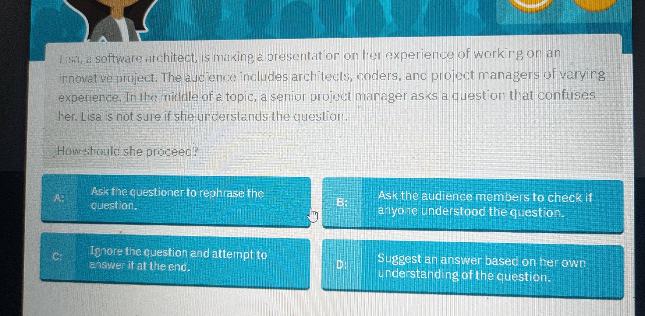 Lisa, a software architect, is making a presentation on her experience of working on an
innovative project. The audience includes architects, coders, and project managers of varying
experience. In the middle of a topic, a senior project manager asks a question that confuses
her. Lisa is not sure if she understands the question.
How should she proceed?
Ask the questioner to rephrase the
A: Ask the audience members to check if
B;
question. anyone understood the question.
C:
Ignore the question and attempt to Suggest an answer based on her own
D:
answer it at the end. understanding of the question.