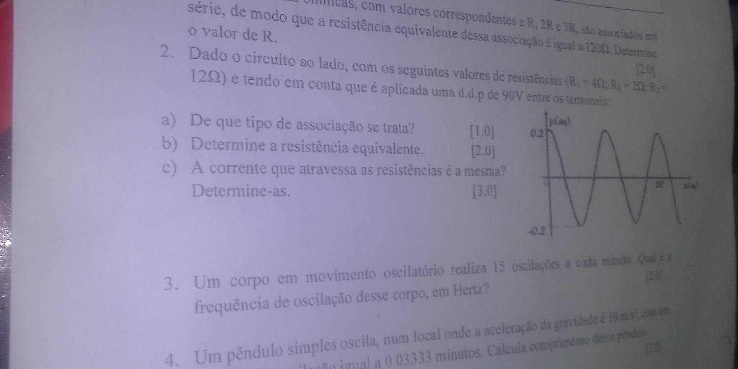 cas, com valores correspondentes a R, 2R e 3R, são associados em
série, de modo que a resistência equivalente dessa associação é igual a 120Ω. Determine
o valor de R.
2. Dado o circuito ao lado, com os seguintes valores de resistências (R_1=4Omega ;R_2=2Omega ;R_3=
[2.0]
12Ω) e tendo em conta que é aplicada uma d.d.p de 90V entre os terminais :
a) De que tipo de associação se trata? [1.0]
b) Determine a resistência equivalente. [2.0]
c) A corrente que atravessa as resistências é a mesma?
Determine-as.
[3.0]
3. Um corpo em movimento oscilatório realiza 15 oscilações a cada minuto. Qual é a
[2
frequência de oscilação desse corpo, em Hertz?
4. Um pêndulo simples oscila, num local onde a aceleração da gravidade é 10m/s^2
[3
ão igual a 0.03333 minutos. Calcula comprimento desse pêndulo.