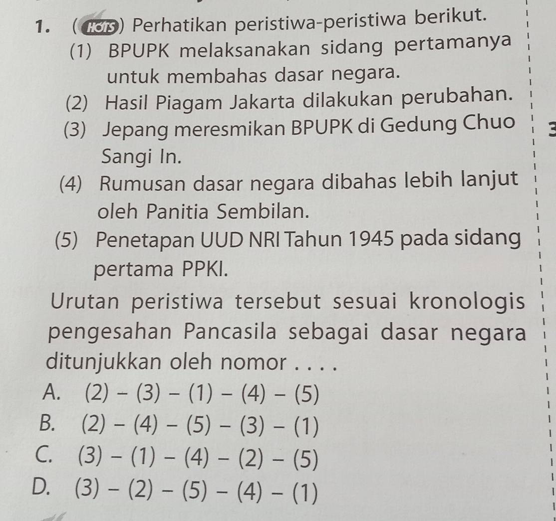 (43p) Perhatikan peristiwa-peristiwa berikut.
(1) BPUPK melaksanakan sidang pertamanya
untuk membahas dasar negara.
(2) Hasil Piagam Jakarta dilakukan perubahan.
(3) Jepang meresmikan BPUPK di Gedung Chuo 2
Sangi In.
(4) Rumusan dasar negara dibahas lebih lanjut
oleh Panitia Sembilan.
(5) Penetapan UUD NRI Tahun 1945 pada sidang
pertama PPKI.
Urutan peristiwa tersebut sesuai kronologis
pengesahan Pancasila sebagai dasar negara
ditunjukkan oleh nomor . . . .
A. (2)-(3)-(1)-(4)-(5)
B. (2)-(4)-(5)-(3)-(1)
C. (3)-(1)-(4)-(2)-(5)
D. (3)-(2)-(5)-(4)-(1)