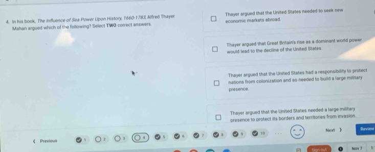In his book, The Influence of Sea Power Upon History, 1660-1783, Alfred Thayer Thayer argued that the United States needed to seek new
Mahan argued which of the following? Select TWO correct answers. economic markets abroad.
Thayer argued that Great Britain's rise as a dominant world power
would lead to the decline of the United States.
Thayer argued that the United States had a responsibility to protect
nations from colonization and so needed to build a large military
presence.
Thayer argued that the United States needed a large military
presence to protect its borders and territories from invasion
10
《 Previous Next 》 Review
flign out Nov 7 1