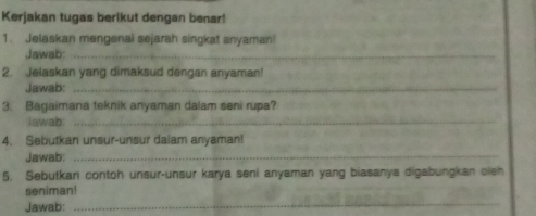 Kerjakan tugas berikut dengan benar! 
1. Jelaskan mengenai sejarah singkat anyaman! 
Jawab:_ 
2. Jelaskan yang dimaksud dengan anyaman! 
Jawab:_ 
_ 
3. Bagaimana teknik anyaman dalam seni rupa? 
Jawab 
4. Sebutkan unsur-unsur dalam anyaman! 
Jawab: 
_ 
5. Sebutkan contoh unsur-unsur karya seni anyaman yang biasanya digabungkan oleh 
seniman! 
Jawab: 
_