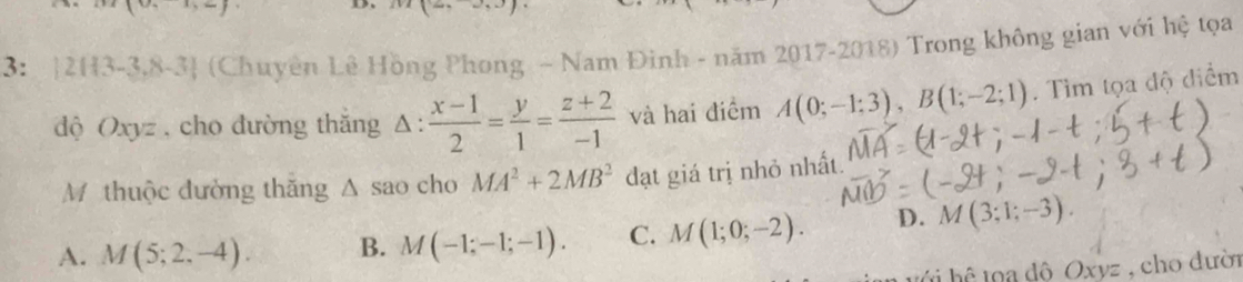 m(2,-∈fty )
3: |2H3 -3,8-3 (Chuyên Lê Hồng Phong - Nam Đinh - năm 2017-2018) Trong không gian với hệ tọa
độ Oxyz , cho đường thắng △ : (x-1)/2 = y/1 = (z+2)/-1  và hai điểm A(0;-1;3), B(1;-2;1). Tìm tọa độ điểm
Mỹ thuộc đường thăng △ sac cho MA^2+2MB^2 đạt giá trị nhỏ nhất.
A. M(5;2,-4). B. M(-1;-1;-1). C. M(1;0;-2). D. M(3;1;-3). 
t h d ộ Oxyz , cho dười