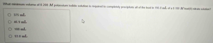 What minimum volume of 0.208 M potassium iodide solution is required to completely precipitate all of the lead in 195.0 mL of a 0.100 M lead(II) nitrate solution?
375 mL
46 9 mL
188 mL
93 8 mL