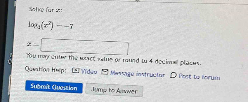 Solve for x :
log _3(x^2)=-7
x=□
You may enter the exact value or round to 4 decimal places. 
Question Help: Video * Message instructor D Post to forum 
Submit Question Jump to Answer