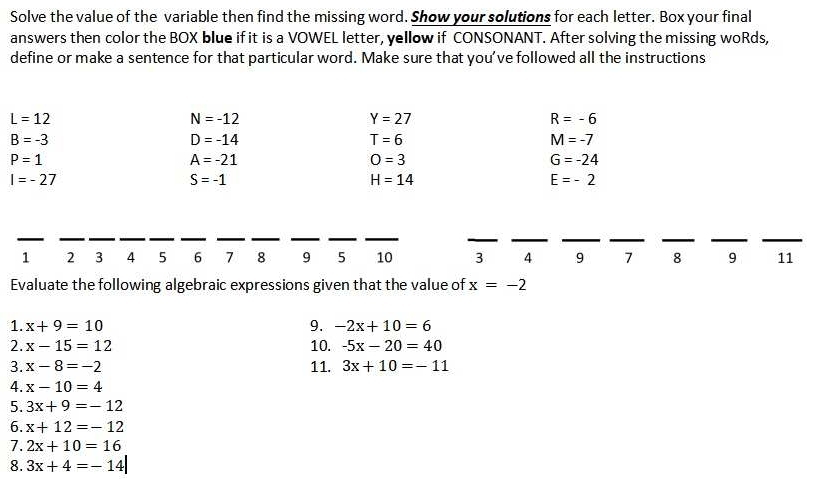 Solve the value of the variable then find the missing word. Show your solutions for each letter. Box your final 
answers then color the BOX blue if it is a VOWEL letter, yellow if CONSONANT. After solving the missing woRds, 
define or make a sentence for that particular word. Make sure that you've followed all the instructions
L=12
N=-12
Y=27
R=-6
B=-3
D=-14
T=6
M=-7
P=1
A=-21
O=3
G=-24
I=-27
S=-1
H=14
E=-2
_ 
__ 
__ 
__ 
__ 
__ 
_ 
__ 
__ 
__
1 2 3 4 5 6 7 8 9 5 10 3 4 9 7 8 9 11
Evaluate the following algebraic expressions given that the value of x=-2
1. x+9=10 9. -2x+10=6
2. x-15=12 10. -5x-20=40
3. x-8=-2 11. 3x+10=-11
4. x-10=4
5. 3x+9=-12
6. x+12=-12
7. 2x+10=16
8. 3x+4=-14