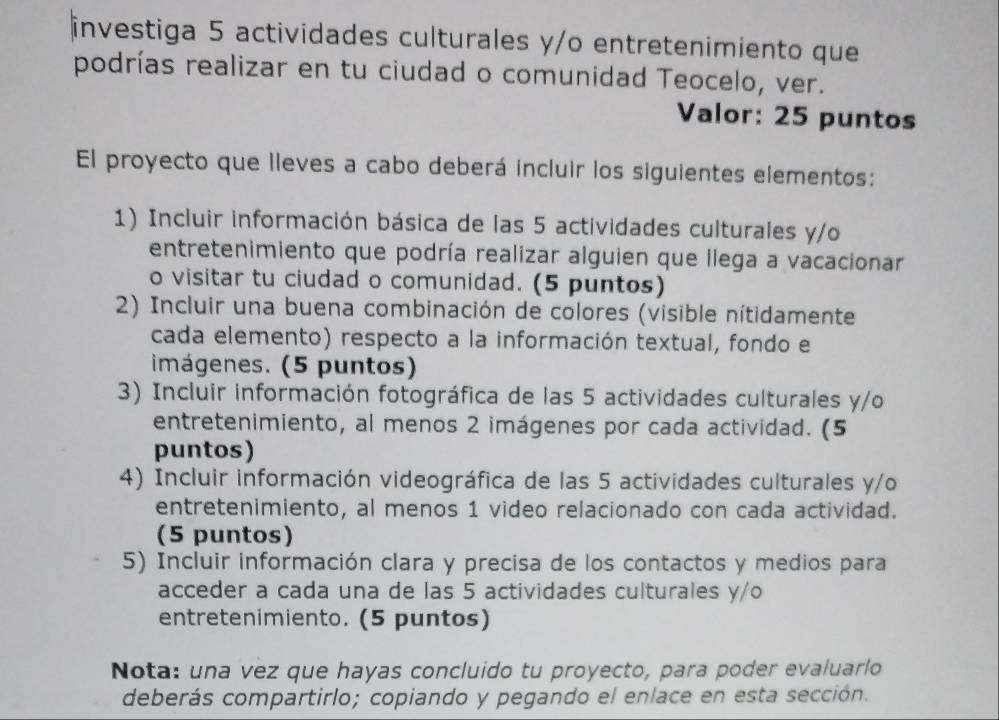 investiga 5 actividades culturales y/o entretenimiento que 
podrías realizar en tu ciudad o comunidad Teocelo, ver. 
Valor: 25 puntos 
El proyecto que lleves a cabo deberá incluir los siguientes elementos: 
1) Incluir información básica de las 5 actividades culturales y/o 
entretenimiento que podría realizar alguien que llega a vacacionar 
o visitar tu ciudad o comunidad. (5 puntos) 
2) Incluir una buena combinación de colores (visible nítidamente 
cada elemento) respecto a la información textual, fondo el 
imágenes. (5 puntos) 
3) Incluir información fotográfica de las 5 actividades culturales y/o 
entretenimiento, al menos 2 imágenes por cada actividad. (5 
puntos) 
4) Incluir información videográfica de las 5 actividades culturales y/o 
entretenimiento, al menos 1 video relacionado con cada actividad. 
(5 puntos) 
5) Incluir información clara y precisa de los contactos y medios para 
acceder a cada una de las 5 actividades culturales y/o 
entretenimiento. (5 puntos) 
Nota: una vez que hayas concluido tu proyecto, para poder evaluarlo 
deberás compartirlo; copiando y pegando el enlace en esta sección.