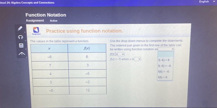 chool 24: Algebra Concepts and Connections English
Function Notation
Assignment Active
Practice using function notation.
The values in the table represent a function. Use the drop-down menus to complete the statements.
he ordered pair given in the first row of the table can
e written using function notation as
f(3) Is
f(x)=-5whenxis□ f(-6)=8
f(-6)=-6
f(8)=-6
f(8)=8