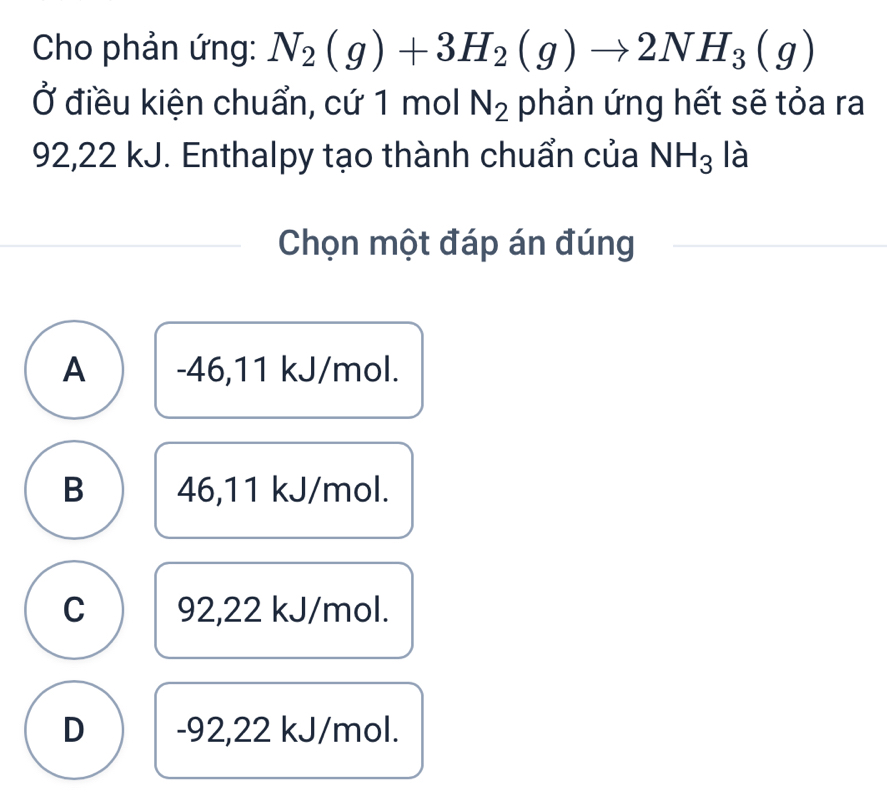 Cho phản ứng: N_2(g)+3H_2(g)to 2NH_3(g)
Ở điều kiện chuẩn, cứ 1 mol N_2 phản ứng hết sẽ tỏa ra
92,22 kJ. Enthalpy tạo thành chuẩn của NH_3 là
Chọn một đáp án đúng
A -46,11 kJ/mol.
B 46,11 kJ/mol.
C 92,22 kJ/mol.
D -92,22 kJ/mol.