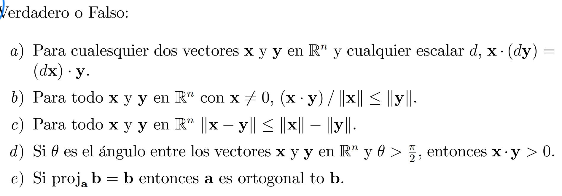 Verdadero o Falso: 
a) Para cualesquier dos vectores x y y en R^n y cualquier escalar d, x· (dy)=
(dx)· y. 
b) Para todo x y y en R^n con x!= 0, (x· y)/||x||≤ ||y||. 
c) Para todo x y y en R^n||x-y||≤ ||x||-||y||. 
d) Siθ es el ángulo entre los vectores x y y en R^n y θ > π /2  , entonces x· y>0. 
e) Si pro j_ab=b entonces a es ortogonal to b.