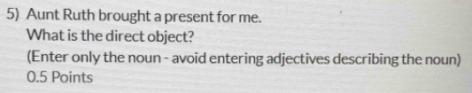 Aunt Ruth brought a present for me. 
What is the direct object? 
(Enter only the noun - avoid entering adjectives describing the noun) 
0.5 Points