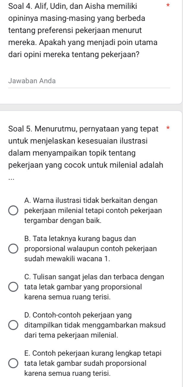 Soal 4. Alif, Udin, dan Aisha memiliki *
opininya masing-masing yang berbeda
tentang preferensi pekerjaan menurut
mereka. Apakah yang menjadi poin utama
dari opini mereka tentang pekerjaan?
Jawaban Anda
Soal 5. Menurutmu, pernyataan yang tepat *
untuk menjelaskan kesesuaian ilustrasi
dalam menyampaikan topik tentang
pekerjaan yang cocok untuk milenial adalah
…
A. Warna ilustrasi tidak berkaitan dengan
pekerjaan milenial tetapi contoh pekerjaan
tergambar dengan baik.
B. Tata letaknya kurang bagus dan
proporsional walaupun contoh pekerjaan
sudah mewakili wacana 1.
C. Tulisan sangat jelas dan terbaca dengan
tata letak gambar yang proporsional
karena semua ruang terisi.
D. Contoh-contoh pekerjaan yang
ditampilkan tidak menggambarkan maksud
dari tema pekerjaan milenial.
E. Contoh pekerjaan kurang lengkap tetapi
tata letak gambar sudah proporsional
karena semua ruang terisi.