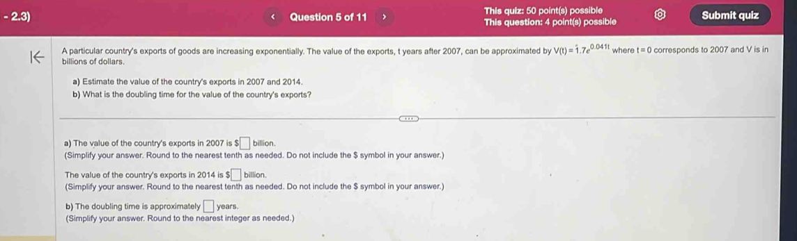 This quiz: 50 point(s) possible
- 2.3) Question 5 of 11 This question: 4 point(s) possible Submit quiz
A particular country's exports of goods are increasing exponentially. The value of the exports, t years after 2007, can be approximated by V(t)=1.7e^(0.041t) where t=0
billions of dollars. corresponds to 2007 and V is in
a) Estimate the value of the country's exports in 2007 and 2014.
b) What is the doubling time for the value of the country's exports?
a) The value of the country's exports in 2007 is $□ billion.
(Simplify your answer. Round to the nearest tenth as needed. Do not include the $ symbol in your answer.)
The value of the country's exports in 2014 is $□ billion. 
(Simplify your answer. Round to the nearest tenth as needed. Do not include the $ symbol in your answer.)
b) The doubling time is approximately □ years.
(Simplify your answer. Round to the nearest integer as needed.)