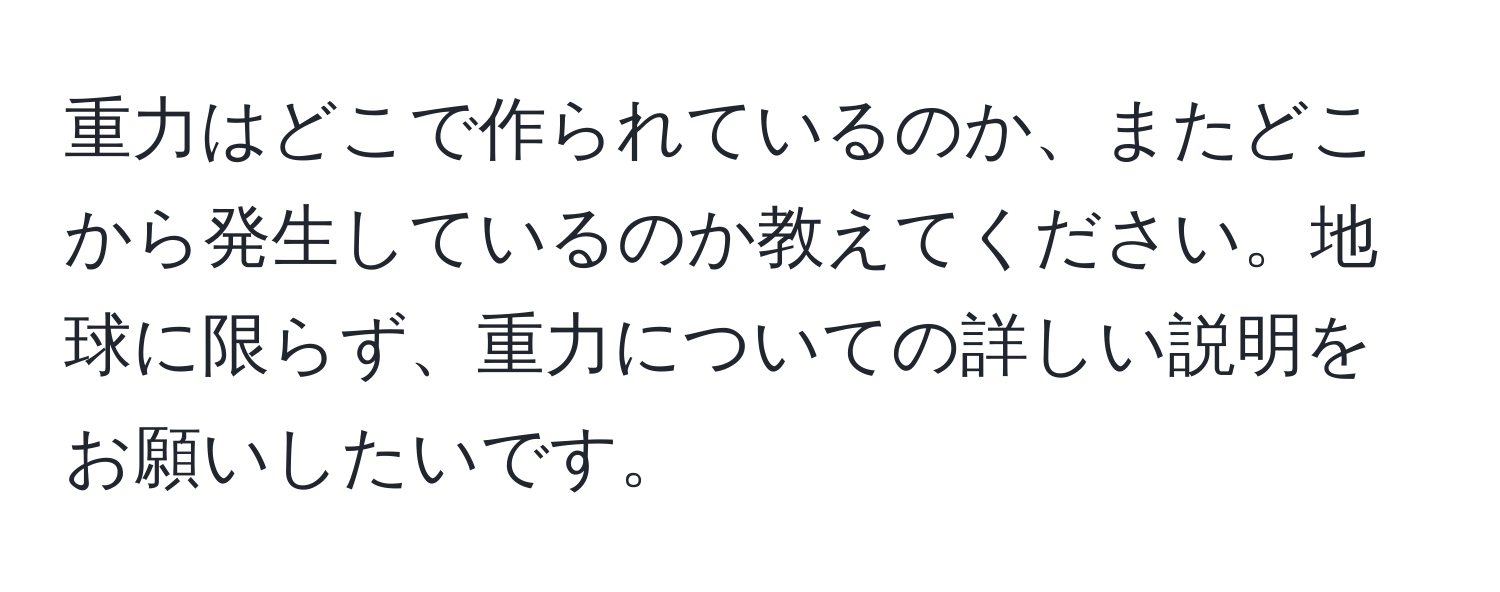 重力はどこで作られているのか、またどこから発生しているのか教えてください。地球に限らず、重力についての詳しい説明をお願いしたいです。