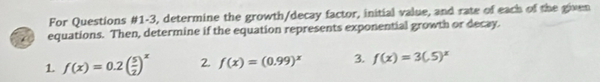 For Questions #1-3, determine the growth/decay factor, initial value, and rate of each of the given
equations. Then, determine if the equation represents exponential growth or decay.
1 f(x)=0.2( 5/2 )^x 2. f(x)=(0.99)^x 3. f(x)=3(5.5)^x