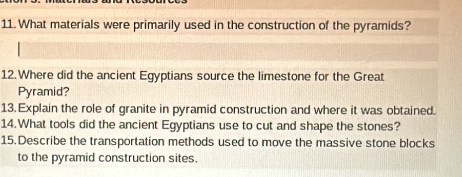 What materials were primarily used in the construction of the pyramids? 
12.Where did the ancient Egyptians source the limestone for the Great 
Pyramid? 
13. Explain the role of granite in pyramid construction and where it was obtained. 
14.What tools did the ancient Egyptians use to cut and shape the stones? 
15. Describe the transportation methods used to move the massive stone blocks 
to the pyramid construction sites.