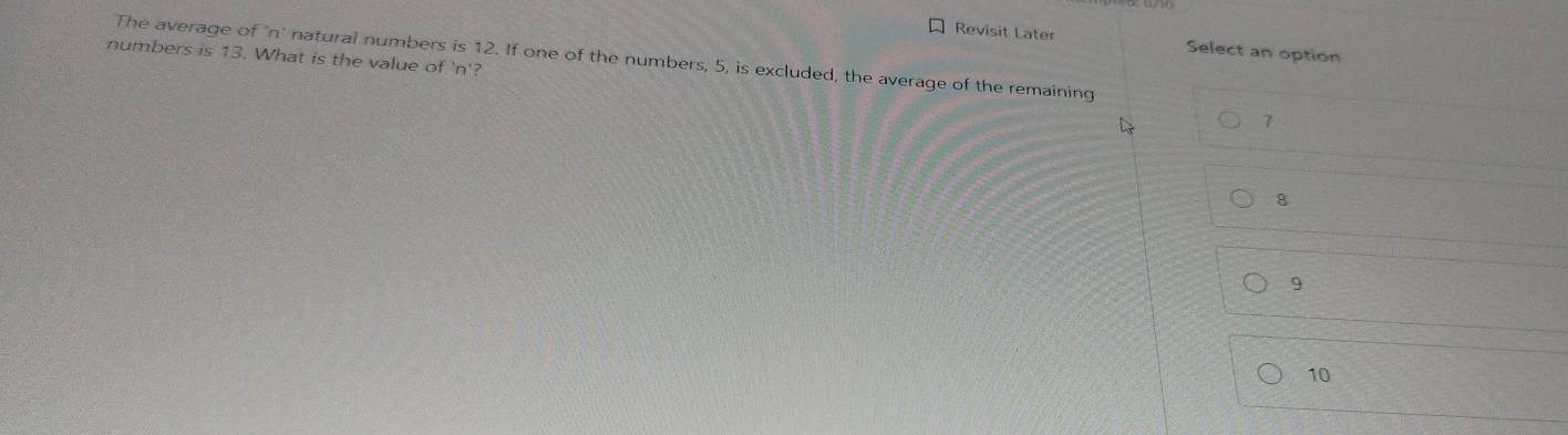 Revisit Later Select an option
numbers is 13. What is the value of ' n '?
The average of n natural numbers is 12. If one of the numbers, 5, is excluded, the average of the remaining
7
8
9
10