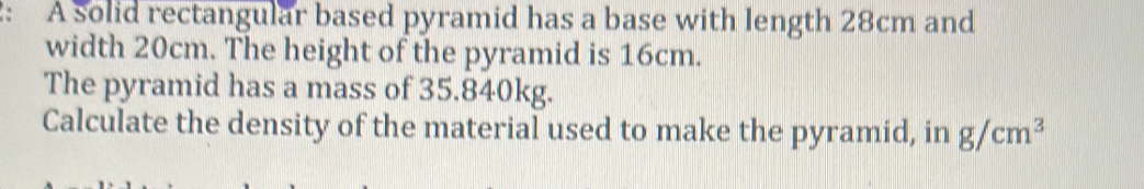 2: A solid rectangular based pyramid has a base with length 28cm and 
width 20cm. The height of the pyramid is 16cm. 
The pyramid has a mass of 35.840kg. 
Calculate the density of the material used to make the pyramid, in g/cm^3