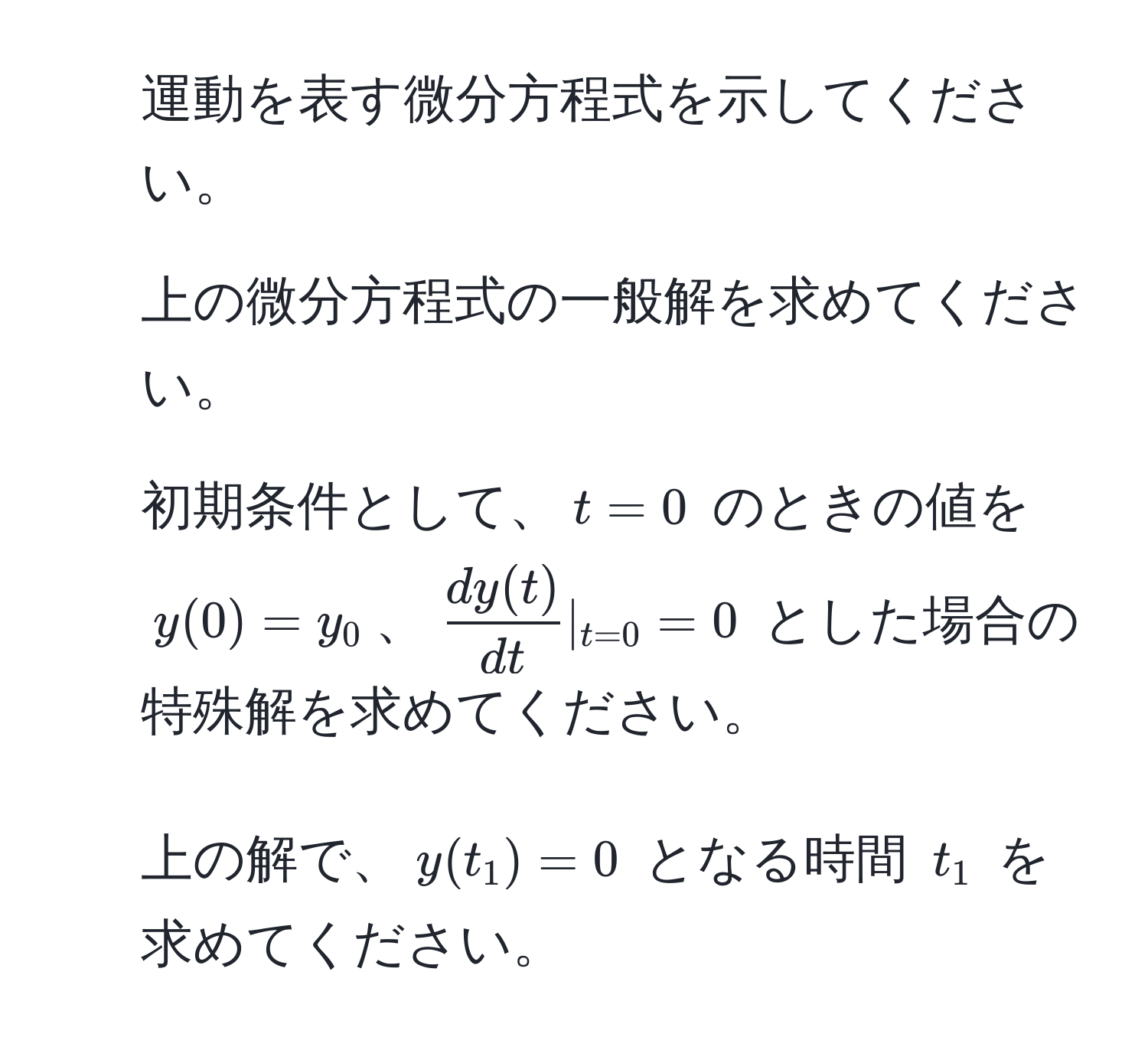 運動を表す微分方程式を示してください。

2. 上の微分方程式の一般解を求めてください。

3. 初期条件として、$t=0$ のときの値を $y(0)=y_0$、$ dy(t)/dt  |_t=0 = 0$ とした場合の特殊解を求めてください。

4. 上の解で、$y(t_1) = 0$ となる時間 $t_1$ を求めてください。