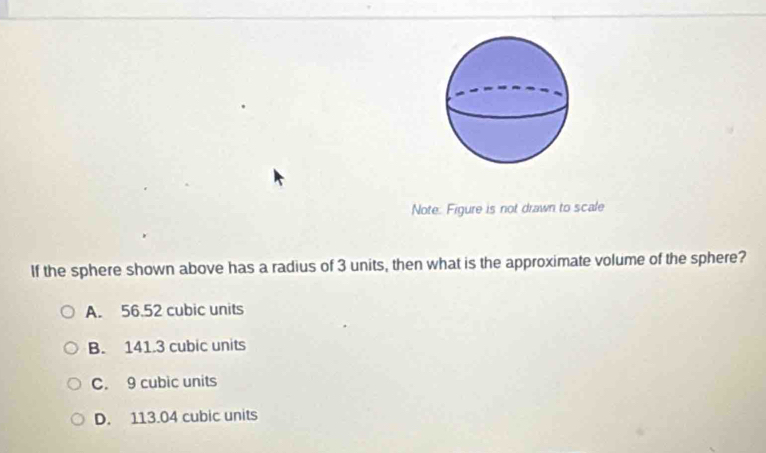 Note: Figure is not drawn to scale
If the sphere shown above has a radius of 3 units, then what is the approximate volume of the sphere?
A. 56.52 cubic units
B. 141.3 cubic units
C. 9 cubic units
D. 113.04 cubic units