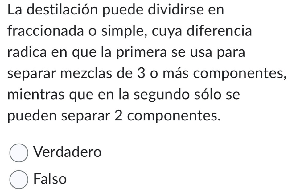 La destilación puede dividirse en
fraccionada o simple, cuya diferencia
radica en que la primera se usa para
separar mezclas de 3 o más componentes,
mientras que en la segundo sólo se
pueden separar 2 componentes.
Verdadero
Falso