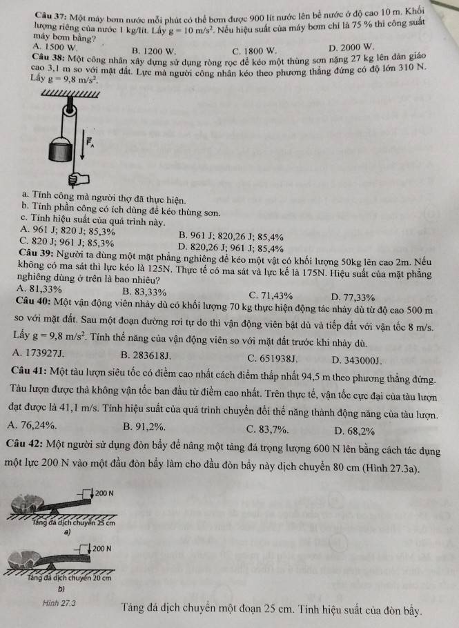 Một máy bơm nước mỗi phút có thể bơm được 900 lít nước lên bể nước ở độ cao 10 m. Khối
lượng riêng của nước 1 kg/lít. Lấy g=10m/s^2.  Nếu hiệu suất của máy bơm chỉ là 75 % thi công suất
máy bơm bằng?
A. 1500 W. B. 1200 W. C. 1800 W. D. 2000 W.
Câu 38: Một công nhân xây dựng sử dụng ròng rọc để kéo một thùng sơn năng 27 kg lên dân giáo
cao 3,1 m so với mặt đất. Lực mà người công nhân kéo theo phương thắng đứng có độ lớn 310 N.
Lấy g=9,8m/s^2.
a. Tính công mà người thợ đã thực hiện.
b. Tính phần công có ích dùng để kéo thùng sơn.
c. Tính hiệu suất của quá trình này.
A. 961 J; 820 J; 85,3% B. 961 J; 820,26 J; 85,4%
C. 820 J; 961 J; 85,3% D. 820,26 J; 961 J; 85,4%
Câu 39: Người ta dùng một mặt phẳng nghiêng để kéo một vật có khối lượng 50kg lên cao 2m. Nếu
không có ma sát thì lực kéo là 125N. Thực tế có ma sát và lực kế là 175N. Hiệu suất của mặt phẳng
nghiêng dùng ở trên là bao nhiêu?
A. 81,33% B. 83,33% C. 71,43% D. 77,33%
Câu 40: Một vận động viên nhảy dù có khối lượng 70 kg thực hiện động tác nhảy dù từ độ cao 500 m
so với mặt đất. Sau một đoạn đường rơi tự do thì vận động viên bật dù và tiếp đất với vận tốc 8 m/s.
Lầy g=9,8m/s^2. Tính thế năng của vận động viên so với mặt đất trước khi nhảy dù.
A. 173927J. B. 283618J. C. 651938J. D. 343000J.
Câu 41: Một tàu lượn siêu tốc có điểm cao nhất cách điểm thấp nhất 94,5 m theo phương thẳng đứng.
Tàu lượn được thà không vận tốc ban đầu từ điểm cao nhất. Trên thực tế, vận tốc cực đại của tàu lượn
đạt được là 41,1 m/s. Tính hiệu suất của quá trình chuyển đổi thể năng thành động năng của tàu lượn.
A. 76,24%. B. 91,2%. C. 83,7%. D. 68,2%
Câu 42: Một người sử dụng đòn bầy để nâng một táng đá trọng lượng 600 N lên bằng cách tác dụng
một lực 200 N vào một đầu đòn bầy làm cho đầu đòn bầy này dịch chuyển 80 cm (Hình 27.3a).
200 N
Tăng đá dịch chuyên 25 cm
a)
200 N
Tăng đá dịch chuyến 20 cm
b)
Hình 27.3 Táng đá dịch chuyển một đoạn 25 cm. Tính hiệu suất của đòn bầy.