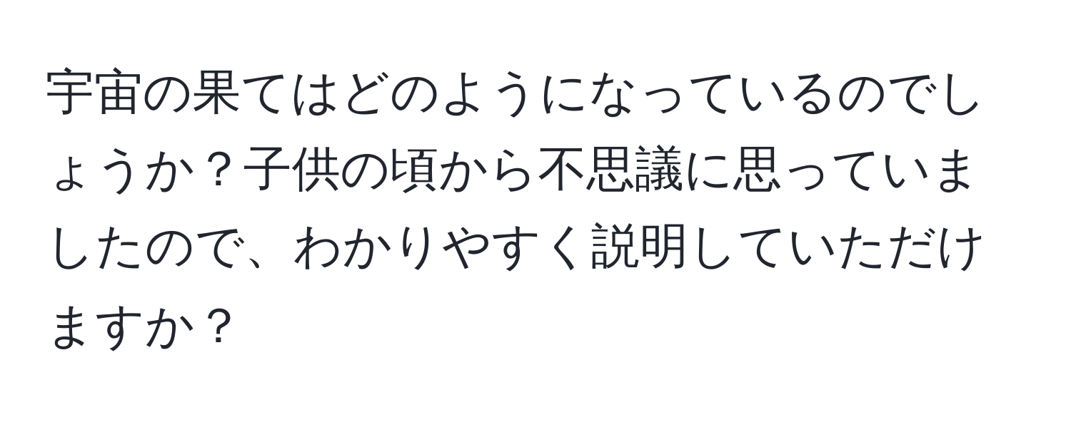 宇宙の果てはどのようになっているのでしょうか？子供の頃から不思議に思っていましたので、わかりやすく説明していただけますか？