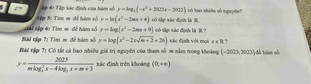 Tập 4: Tập xác định của hàm số y=log _2(-x^2+2023x-2022) có bao nhiêu số nguyên? 
tập 5: Tìm m đề hàm số y=ln (x^2-2mx+4) có tập xác định là R. 
Bài tập 6: Tìm m đề hàm số y=log (x^2-2mx+9) có tập xác định là R ? 
Bài tập 7: Tìm m đề hàm số y=log (x^2-2xsqrt(m+2)+26) xác định với mọi x∈ R ? 
Bài tập 7: Có tất cả bao nhiêu giá trị nguyên của tham số m nằm trong khoảng (~2023;2023)đề hàm số
y=frac 2023(mlog _3)^2x-4log _3x+m+3 xác định trên khoảng (0;+∈fty )