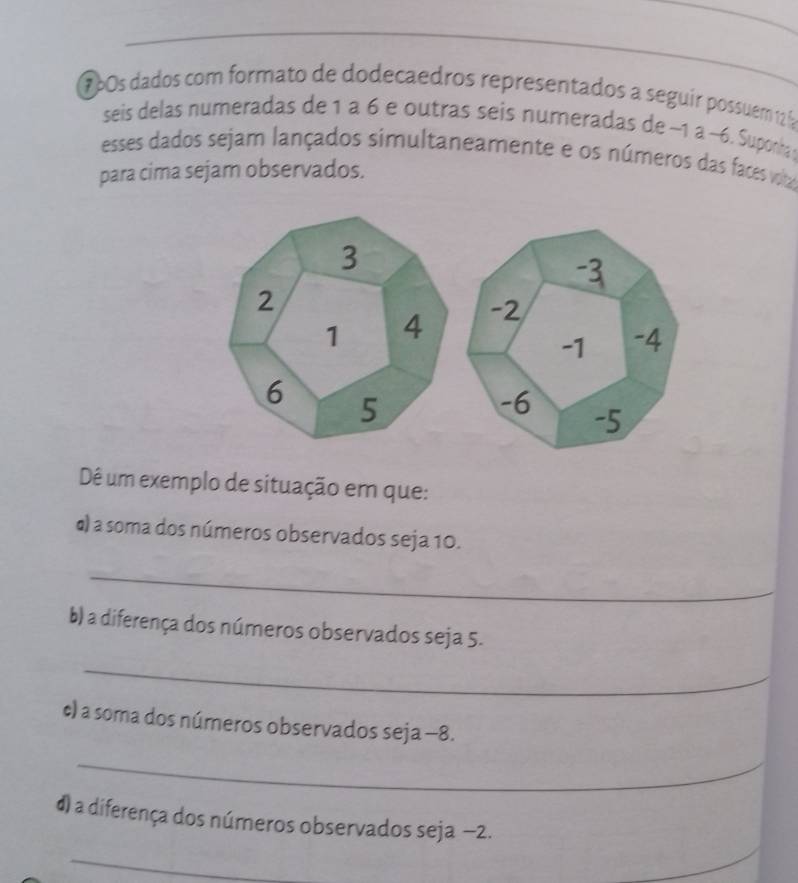 160s dados com formato de dodecaedros representados a seguir possuém 12 fa 
seis delas numeradas de 1 a 6 e outras seis numeradas de −1 a ~6. Suponha 
esses dados sejam lançados simultaneamente e os números das faces voltaz 
para cima sejam observados. 
Dê um exemplo de situação em que: 
) a soma dos números observados seja 10. 
_ 
b) a diferença dos números observados seja 5. 
_ 
c) a soma dos números observados seja −8. 
_ 
d) a diferença dos números observados seja −2. 
_