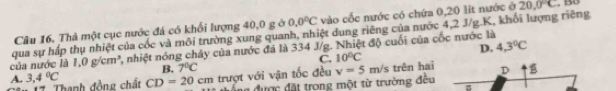 Thả một cục nước đá có khổi lượng 40, 0 g ở 0.0°C vào cốc nước có chứa 0, 20 lít nước ở 20.0°C
của nước là 1.0g/cm^3 qua sự hấp thụ nhiệt của cốc và môi trường xung quanh, nhiệt dung riêng của nước 4, 2 J/g. K, khối lượng riêng
2, nhiệt nóng chảy của nước đá là 334 J/g. Nhiệt độ cuối của cốc nước là
B. 7°C C. 10°C D. 4.3°C
A. 3,4°C 17. Thanh đồng chất CD=20cm trượt với vận tốc đều v=5m/s trên hai D B
đổng được đặt trong một từ trường đều B