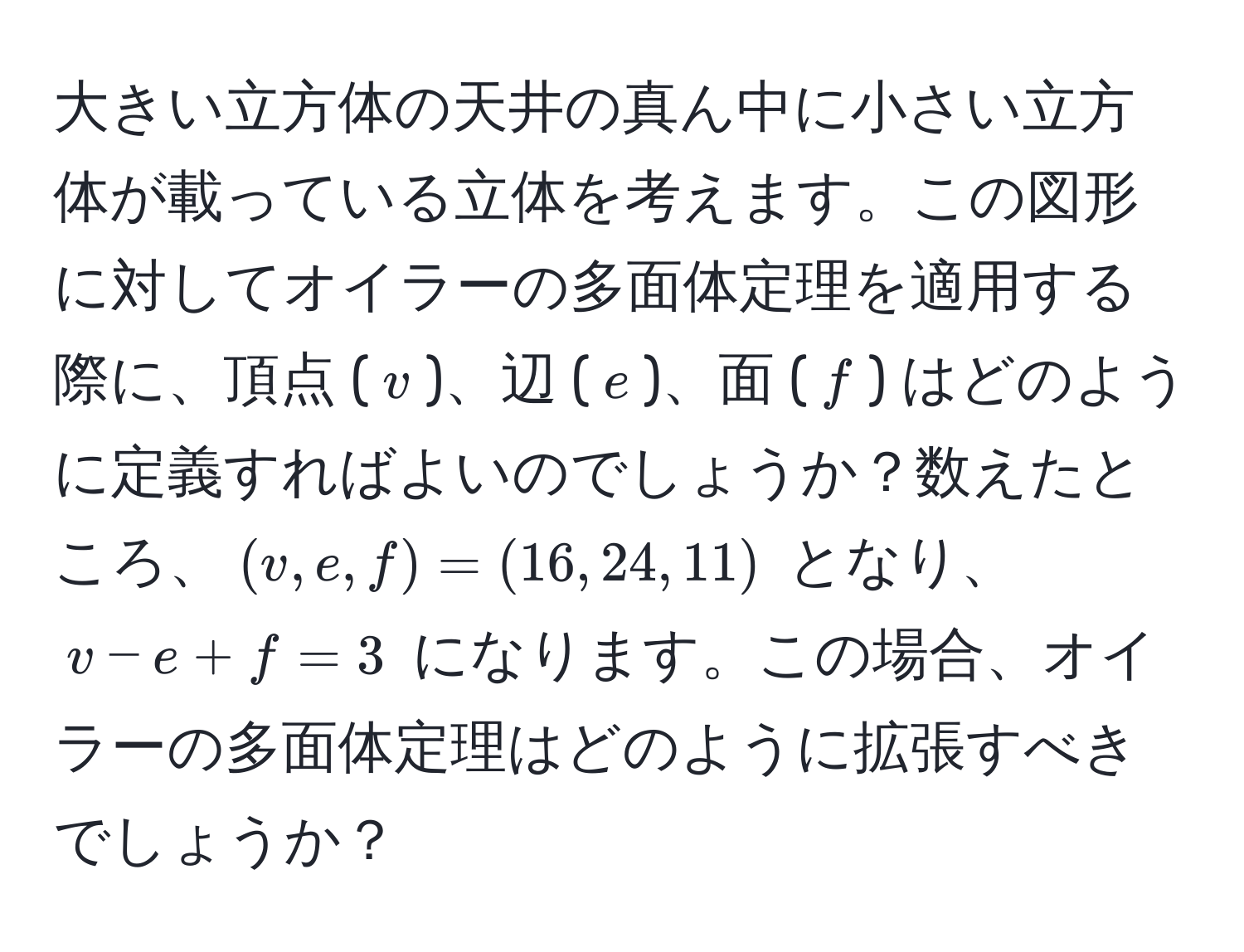 大きい立方体の天井の真ん中に小さい立方体が載っている立体を考えます。この図形に対してオイラーの多面体定理を適用する際に、頂点 ($v$)、辺 ($e$)、面 ($f$) はどのように定義すればよいのでしょうか？数えたところ、$(v, e, f) = (16, 24, 11)$ となり、$v - e + f = 3$ になります。この場合、オイラーの多面体定理はどのように拡張すべきでしょうか？