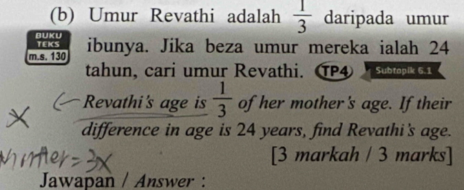 Umur Revathi adalah  1/3  daripada umur 
BUKU 
TEKS 
m.s. 130 ibunya. Jika beza umur mereka ialah 24
tahun, cari umur Revathi. ⑰④ Subtopik 6.1 
Revathi's age is  1/3  of her mother's age. If their 
difference in age is 24 years, find Revathi's age. 
[3 markah / 3 marks] 
Jawapan / Answer :