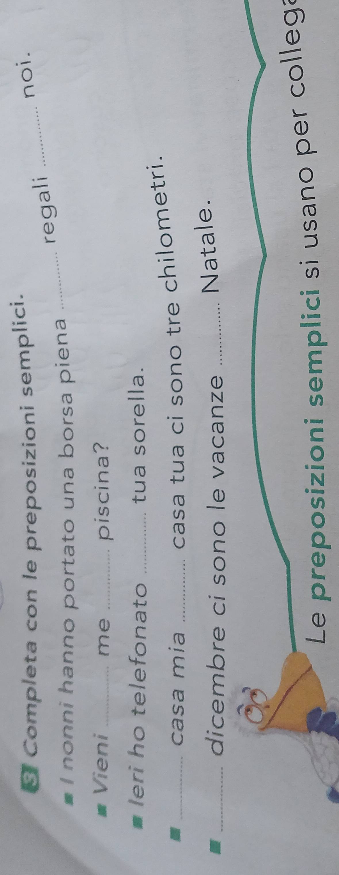 Completa con le preposizioni semplici. 
noi. 
_regali_ 
I nonni hanno portato una borsa piena 
Vieni_ me _piscina? 
Ieri ho telefonato _tua sorella. 
_casa mia_ 
casa tua ci sono tre chilometri. 
_dicembre ci sono le vacanze_ 
Natale. 
Le preposizioni semplici si usano per collega