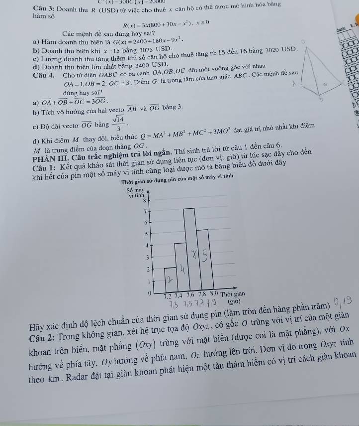 C(x)-300C(x)+20000
hàm số Câu 3: Doanh thu R (USD) từ việc cho thuê x cân hộ có thể được mô hình hóa bằng
R(x)=3x(800+30x-x^2),x≥ 0
4enh 8.h
Các mệnh đề sau đúng hay sai?
a) Hàm doanh thu biên là G(x)=2400+180x-9x^2.
b) Doanh thu biên khi x=15 bang 3075 USD.
c) Lượng doanh thu tăng thêm khi số căn hộ cho thuê tăng từ 15 đến 16 bảng 3020 USD.
d) Doanh thu biên lớn nhất bằng 3400 USD.
Câu 4. Cho tứ diện OABC có ba cạnh OA,OB,OC đôi một vuông góc với nhau
OA=1,OB=2,OC=3 Điểm G là trọng tâm của tam giác ABC . Các mệnh đề sau
dúng hay sai?
a) vector OA+vector OB+vector OC=3vector OG.
b) Tích vô hướng của hai vectơ overline AB và vector OG bảng 3.
c) Độ dài vecto overline OG bằng  sqrt(14)/3 .
d) Khi điểm Mỹ thay đổi, biểu thức Q=MA^2+MB^2+MC^2+3MO^2 đạt giá trị nhỏ nhất khi điểm
M là trung điểm của đoạn thắng OG .
PHÀN III. Câu trắc nghiệm trả lời ngắn. Thí sinh trả lời từ câu 1 đến câu 6.
Câu 1: Kết quả khảo sát thời gian sử dụng liên tục (đơn vị: giờ) từ lúc sạc đầy cho đến
khi hết của pin một số máy vi tính cùng loại được mô tả bằng biểu đồ dưới đây
Thời gian sử dụng pin của một số máy vi tính
Hãy xác định độ lệch chuẩn của thời gian sử dụng pin (làm tròn đến hàng phần trăm)
Câu 2: Trong không gian, xét hệ trục tọa độ Oxyz , có gốc 0 trùng với vị trí của một giàn
khoan trên biển, mặt phẳng (Oxy) trùng với mặt biển (được coi là mặt phẳng), với Ox
hướng về phía tây, Oy hướng về phía nam, Oz hướng lên trời. Đơn vị đo trong Oxyz tính
theo km. Radar đặt tại giàn khoan phát hiện một tàu thám hiểm có vị trí cách giàn khoan