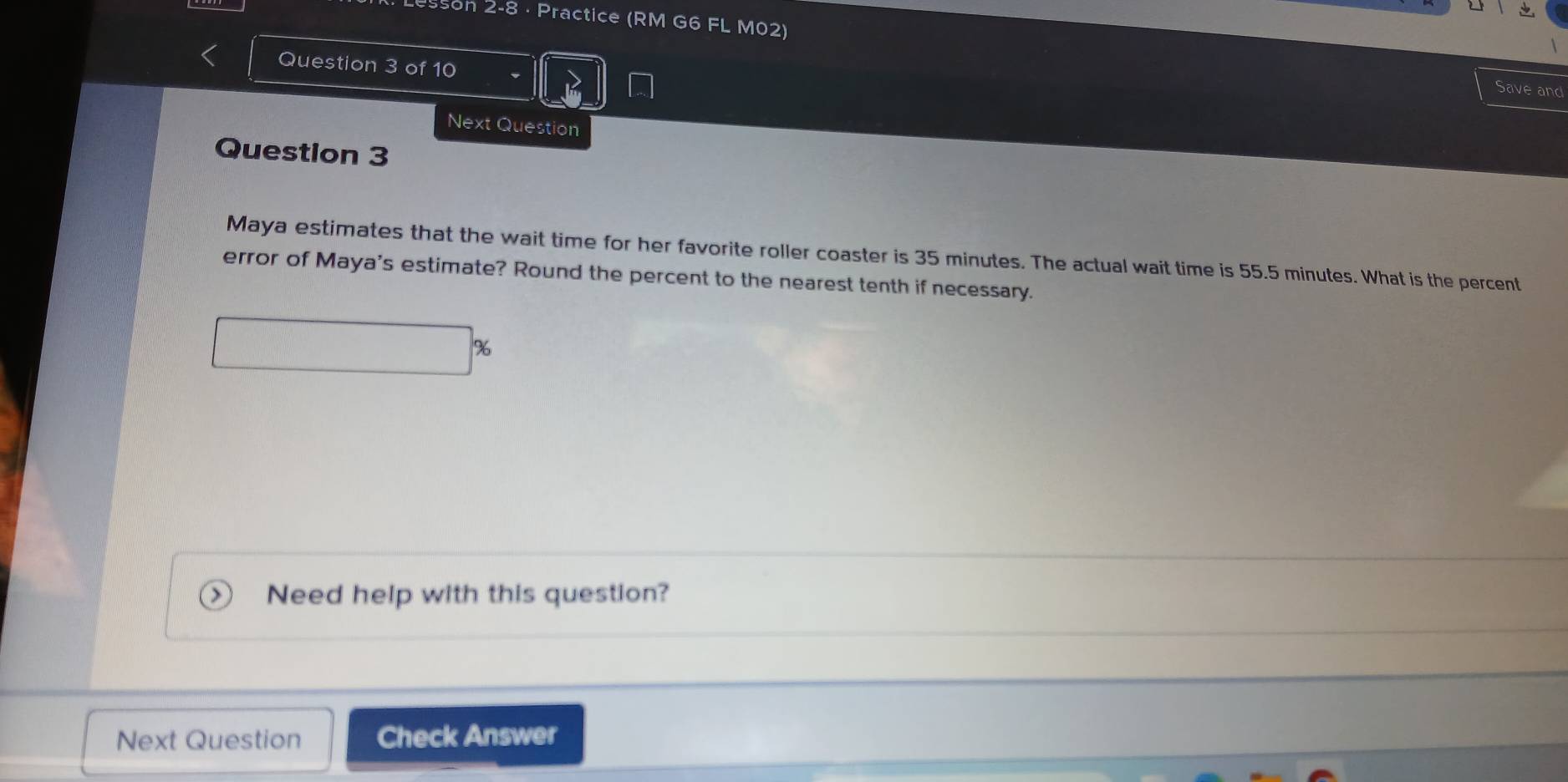 Resson 2-8 · Practice (RM G6 FL M02) 
Question 3 of 10 
Save and 
Next Question 
Question 3 
Maya estimates that the wait time for her favorite roller coaster is 35 minutes. The actual wait time is 55.5 minutes. What is the percent 
error of Maya's estimate? Round the percent to the nearest tenth if necessary.
%
Need help with this question? 
Next Question Check Answer