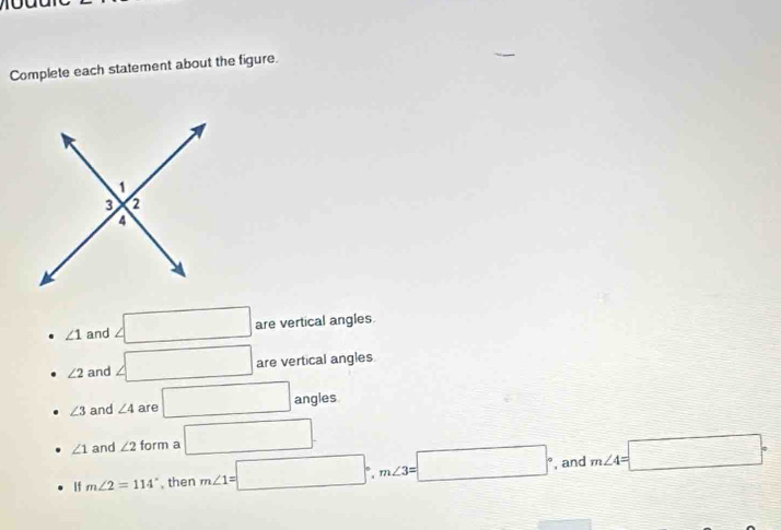 Complete each statement about the figure.
∠ 1 and ∠ □ are vertical angles
∠ 2 and ∠ □ are vertical angles
∠ 3 and ∠ 4 are □ angies
∠ 1 and ∠ 2 form a □. 
If m∠ 2=114° , then m∠ 1=□°, m∠ 3=□° , and m∠ 4=□°