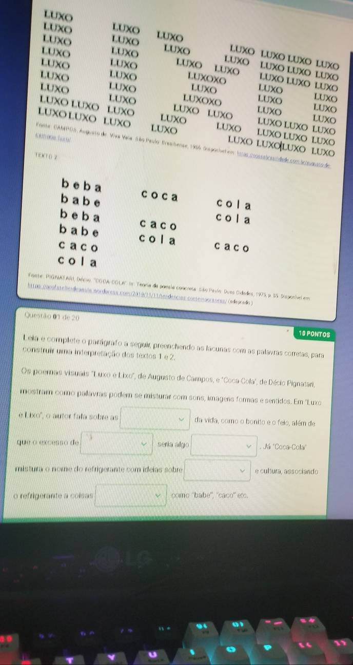 LUXO
LUXO LUXO
LUXO LUXO
LUXO
LUXO LUXO
LUXO LUXO LUXO LUXO
LUXO LUXO LUXO LUXO LUXO
LUXO
LUXO LUXO LUXO LUXO LUXO
LUXO LUXO LUXOXO LUXO
LUXO LUXO LUXOXO LUXO
LUXO
LUXO LUXO
LUXO LUXO LUXO LUXO LUXO LUXO LUXO
LUXO
LUXO
LUXO LUXO LUXO LUXO LUXO LUXO LUXO
LUXO LUXO LUXO LUXO LUXO luxo luxoluxo luxo
Fonte: GAMPOS, Auguero de Viva Vela São Paulo: Braaihense, 1986. Disponível em htras,/cossabrssiidade.com.5c/sussato de
1E)(1 0 2
b e b a c o ca C   9
b a b e co a
b e b a c a co
b a b e c o l a
c a c o ca c o
c o la
Fonte, PIGNATAR, Décio, ''CODA-CDLA'' In. Teoria de paesia concreta São Paulo. Dues Cidades, 1975, p. 35. Disponível em
https://arofatellerdenasia wordoress.com/2010/13/11/tendencias contemaoraness/ (adeprado )
Questão 01 de 20 10 PONTOS
Lela e complete o parágrafo a seguir, preenchendo as lacunas com as palavras corretas, para
construir uma interpretação dos textos 1 e 2.
Os poemas visuais "Luxo e Lixo", de Augusto de Campos, e 'Coca-Cola", de Décio Pignatari,
mostram como palavras podem se misturar com sons, imagens formas e sentidos. Em ''Luxo
è Lixo'', o autor fala sobre as □ da vida, como o bonito e o feio, além de
que o excesso de seria algo □  Já ''Coca-Cola''
mistura o nome do refrigerante com ideias sobre e cultura, associando
o refrigerante a coisas □  come ''babe", ''caco'' etc.