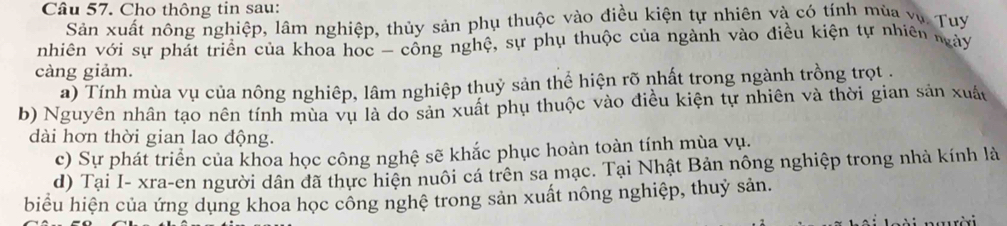 Cho thông tin sau: 
Sản xuất nông nghiệp, lâm nghiệp, thủy sản phụ thuộc vào điều kiện tự nhiên và có tính mùa vụ Tuy 
nhiên với sự phát triển của khoa học - cổng nghệ, sự phụ thuộc của ngành vào điều kiện tự nhiên ngày 
càng giảm. 
a) Tính mùa vụ của nông nghiệp, lâm nghiệp thuỷ sản thể hiện rõ nhất trong ngành trồng trọt . 
b) Nguyên nhân tạo nên tính mùa vụ là do sản xuất phụ thuộc vào điều kiện tự nhiên và thời gian sản xuấu 
dài hơn thời gian lao động. 
c) Sự phát triển của khoa học công nghệ sẽ khắc phục hoàn toàn tính mùa vụ. 
d) Tại I- xra-en người dân đã thực hiện nuôi cá trên sa mạc. Tại Nhật Bản nông nghiệp trong nhà kính là 
biểu hiện của ứng dụng khoa học công nghệ trong sản xuất nông nghiệp, thuỷ sản.