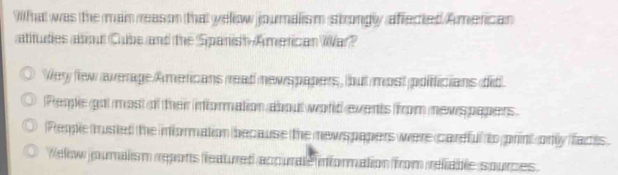 Wil ha was the main reas on that yellow joumalism strongly affected American
atitudies atoul Cube and the Spanish American War?
Very few average Americans read newspapers, but most poificians did
Pemle got most of their information about world events from newspapers.
People musted the information because the newspapers were careful to print only facts
Welw joumalism repons ffeatured acpurate information from reliable sources.