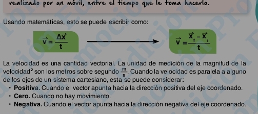 realizado por un móvil, entre el tiempo que le toma hacerlo.
Usando matemáticas, esto se puede escribir como:
vector v=frac △ vector xt
vector v=frac vector X_f-vector X_it
La velocidad es una cantidad vectorial. La unidad de medición de la magnitud de la
velocidad² son los metros sobre segundo  m/s . Cuando la velocidad es paralela a alguno
de los ejes de un sistema cartesiano, estaïse puede considerar:
Positiva. Cuando el vector apunta hacia la dirección positiva del eje coordenado.
Cero. Cuando no hay movimiento.
Negativa. Cuando el vector apunta hacia la dirección negativa del eje coordenado.