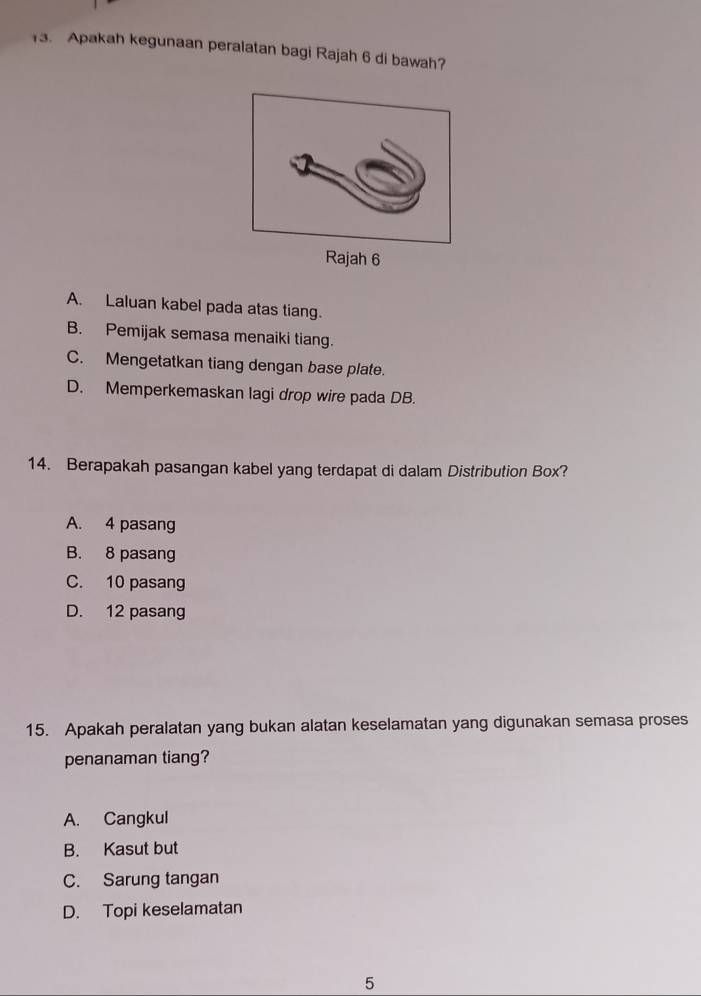 Apakah kegunaan peralatan bagi Rajah 6 di bawah?
ajah 6
A. Laluan kabel pada atas tiang.
B. Pemijak semasa menaiki tiang.
C. Mengetatkan tiang dengan base plate.
D. Memperkemaskan lagi drop wire pada DB.
14. Berapakah pasangan kabel yang terdapat di dalam Distribution Box?
A. 4 pasang
B. 8 pasang
C. 10 pasang
D. 12 pasang
15. Apakah peralatan yang bukan alatan keselamatan yang digunakan semasa proses
penanaman tiang?
A. Cangkul
B. Kasut but
C. Sarung tangan
D. Topi keselamatan
5