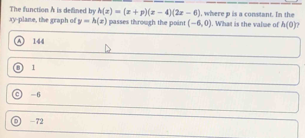 The function h is defined by h(x)=(x+p)(x-4)(2x-6) , where p is a constant. In the
xy -plane, the graph of y=h(x) passes through the point (-6,0). What is the value of h(0) ?
A 144
B 1
c) -6
D -72