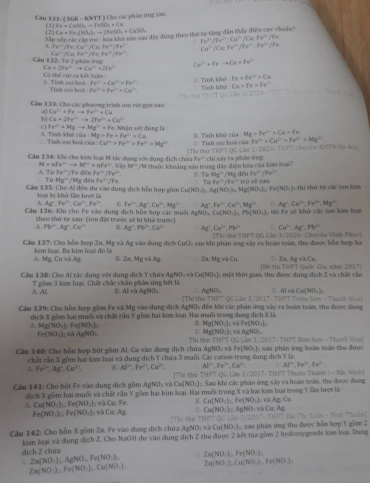 Cầu 131: ( SGK - KNTT  Cho các phản ứng sau:
( 1 ) Fe+CuSO_4to FeSO_4+Cu
(2) Cu+Fe_2(SO_4)_3to 2FeSO_4+CuSO_4
S. p* epciccapoxi-h6ah la khử nào sau đây đúng theo thứ tự tăng dần thấy điện cực chuẩn?
Fe^(3+)/Fe^(2+);Cu^(2+)/Cu:Fe^(2+)/Fe.
A. Fe^(2+)/Fe:Cu^(2+)/Cu;Fe^(3+)/Fe^(2+).
Cu^(2+)/Cu;Fe^(3+)/Fe^(2+);Fe^(2+)/Fe.
Cu^(2+)/Cu;Fe^(2+)/Fe:Fe^(3+)/Fe^(2+).
Câu 132:Tir2 * phân  ứng
Cu+2Fe^(3+)to Cu^(2+)+2Fe^(2+)
Cu^(2+)+Feto Cu+Fe^(2+)
Có thể rút ra kết luận : Fe>Fe^(2+)>Cu
A. Tính oxi hoá : Fe^(3+)>Cu^(2+)>Fe^(2+).
B Tính khử :
Tính oxi hoà : Fe^(3+)>Fe^(2+)>Cu^(2+).
Tính khử : Cu>Fe>Fe^(2+)
Cu 133: Cho các phương trình ion rút gọn sau:
a) Cu^(2+)+Feto Fe^(2+)+Cu
b ) Cu+2Fe^(3+)to 2Fe^(2+)+Cu^(2+)
c) Fe^(2+)+Mgto Mg^(2+)+F e. Nhận xét đúng là :
A. Tính khử của : :Mg>Fe>Fe^(2+)>Cu B. Tính khử của : Mg>Fe^(2+)>Cu>Fe.
Tính oxi hoá của : Cu^(2+)>Fe^(3+)>Fe^(2+)>Mg^(2+) D. Tỉnh oxi hoá của Fe^(3+)>Cu^(2+)>Fe^(2+)>Mg^(2+).
[Thi thử THPT QG Lần 1/2024- THPT chuyên KHTN Hà Nói)
Cầu 134: Khi cho kim loại M tác dụng với dụng dịch chửa Fe^(3+) chỉ xày ra phản ứng:
M+nFe^(3+)to M^(n+)+nFe^(2+). Vậy M^(n-)
A. Từ Fe^(2+)/Fe đēn Fe^(3+)/Fe^(2+). /M thuộc khoảng nào trong dãy điện hóa của kim loại?
B. Từ Mg^(2+)/MgdenFe^(3+)/Fe^(2+).
Từ Mg^(2+) ∠ Mg đēn Fe^(2+)/Fe. Từ Fe^(3+)/Fe^(2+) trpartial vesau.
Câu 135: Cho Al đến dư vào dung dịch hỗn hợp gồm Cu(NO_3)_2,Ag(NO_3)_3,Mg(NO_3)_2,Fe(NO_3) :  thì thứ tư các ion kim
loại bị khử lần lượt là
A. Ag^+,Fe^(3+),Cu^(2+),Fe^(2+). B. Fe^(3+),Ag^+,Cu^(2+),Mg^(2+). Ag^+,Fe^(3+),Cu^(2+),Mg^(2+) D Ag^+,Cu^(2+),Fe^(3+),Mg^(2+).
Câu 136: Khi cho Fe vào dung dịch hỗn hợp các muối AgNO_3,Cu(NO_3)_2,Pb(NO_3) thì Fe sẽ khử các ion kim loại
theo thứ tự sau: (ion đặt trước sẽ bị khử trước)
A. Pb^(2+),Ag^+,Cu^(2+) B. Ag^+,Pb^(2+),Cu^(2+) Ag^+,Cu^(2+),Pb^(2+) D. Cu^(2+),Ag^+,Pb^(2+)
[Thí thủ THPT QG Lần 3/2024- Chuyên Vĩnh Phúc]
Câu 137: Cho hỗn hợp Zn, Mg và Ag vào dung dịch CuCl_2 sau khi phản ứng xây ra hoàn toàn, thu được hỗn hợp ba
kim loại. Ba kim loại đó là
A. Mg, Cu và Ag. B. Zn,MgvaAg Zn, Mg và Cu. D. Zn, Ag và Cu.
[Đề thị THPT Quốc Gia, năm 2017]
Cầu 138: Cho Al tác dụng với dung dịch Y chứa AgNO_3 và Cu(NO_3) )2 một thời gian, thu được dung dịch Z và chất rắn
T gồm 3 kim loại. Chất chắc chấn phản ứng hết là
A. Al. B. Al và AgNO_3. AgNO_3- D Al và Cu(NO_3)_2.
[Thí thứ T HP T QG Lần 3/2017- THPT Triệu Sơn - Thanh Hoa]
Câu 139: Cho hỗn hợp gồm Fe và Mg vào dung dịch AgNO_3 đến khi các phản ứng xảy ra hoàn toàn, thu được dung
dịch X gồm hai muối và chất rắn Y gồm hai kim loại. Hai muối trong dung dịch x)
B. Mg(NO_3)_2 và Fe(NO_3)
A. Mg(NO_3) Fe(NO_3)_3. 2.
D
Fe(NO_3) 2 và AgNO_3. Mg(NO_3) 2 và AgNO_3.
Thi thư THPT QG Lần 1/2 017-THPT * Bim Sơn - Thanh Hóa)
Câu 140: Cho hỗn hợp bột gồm Al, Cu vào dung dịch chứa AgNO_3 và Fe(NO_3) sau phản ứng hoàn toàn thu được
chất rắn X gồm hai kim loại và dung dịch Y chửa 3 muối. Các cation trong dung dịch Y là:
A. Fe^(3+),Ag^+,Cu^(2+). B. Al^(3+),Fe^(2+),Cu^(2+). Al^(3+),Fe^(3+),Cu^(2+). Al^(3+),Fe^(3+),Fe^(2+).
[Thi thứ THPT QG Lần 1/2017- THPT Thuận Thành I - Bắc Ninh]
Câu 141: Cho bột Fe vào dung dịch gồm AgNO_3 và Cu(NO_3) 2. Sau khi các phản ứng xảy ra hoàn toàn, thu được dung
dịch X gồm hai muối và chất rấn Y gồm hai kim loại. Hai muối trong X và hai kim loại trong Y lần lượt là
A. Cu(NO_3)_2 ;Fe(NO_3) và Cu; Fe. B. Cu(NO_3)_2;Fe(NO_3) và Ag;Cu.
Fe(NO_3)_2:Fe(NO_3) s và Cu;Ag. D. Cu(NO_3)_2:AgNO_3 và Cu;Ag
Thi thử THPT QC Lân 1/201^- T Bùi Thị Xuân - Bình Thuân'
Câu 142: Cho hỗn X gồm Zn, Fe vào dung dịch chửa AgNO_3 và Cu(NO_3). 2, sau phản ứng thu được hỗn hợp Y gồm 2
kim loại và dung dịch Z. Cho NaOH dư vào dung dịch Z thu được 2 kết tủa gồm 2 hydroxygende kim loại. Dung
dịch Z chứa
Zn(NO_3)_2,AgNO_3,Fe(NO_3)_3.
5 Zn(NO_3)_2.Fe(NO_3)_2.
A Zn(NO_3)_2,Fe(NO_2)_2,Cu(NO_3)_2.
Zn(NO)_2Cu(NO_3)_2.Fe(NO_3)_2.